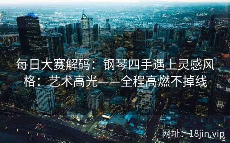 每日大赛解码：钢琴四手遇上灵感风格：艺术高光——全程高燃不掉线