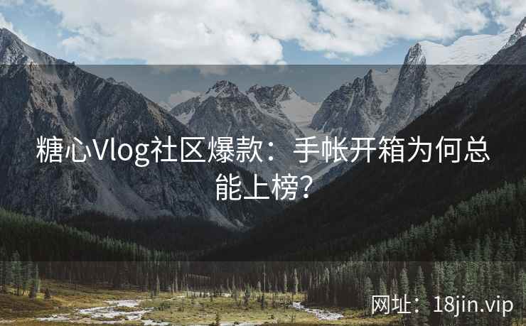 糖心Vlog社区爆款：手帐开箱为何总能上榜？