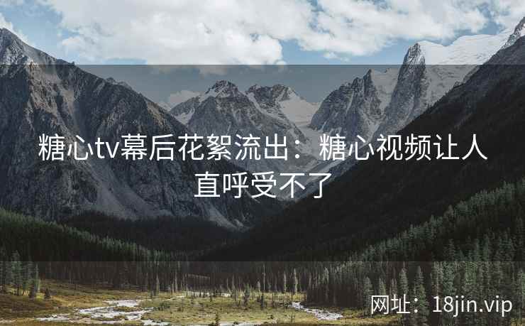 糖心tv幕后花絮流出：糖心视频让人直呼受不了