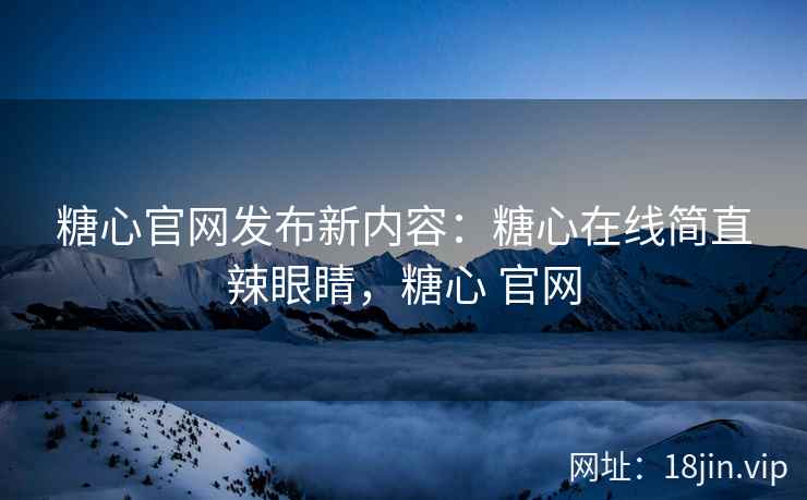 糖心官网发布新内容：糖心在线简直辣眼睛，糖心 官网