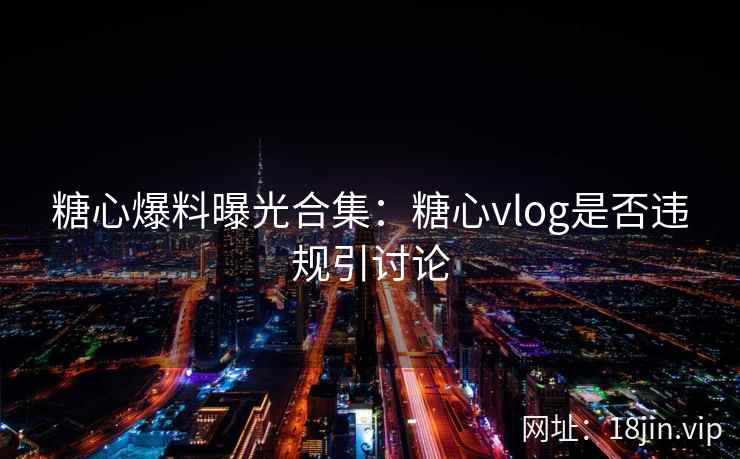 糖心爆料曝光合集：糖心vlog是否违规引讨论