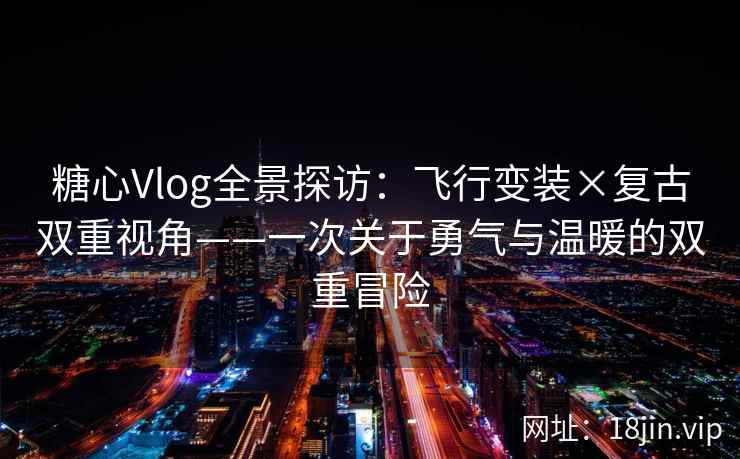 糖心Vlog全景探访：飞行变装×复古双重视角——一次关于勇气与温暖的双重冒险