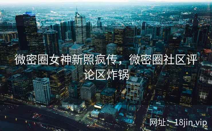 微密圈女神新照疯传，微密圈社区评论区炸锅