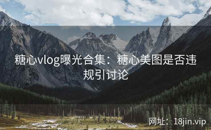 糖心vlog曝光合集：糖心美图是否违规引讨论