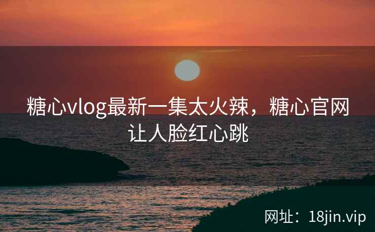 糖心vlog最新一集太火辣，糖心官网让人脸红心跳