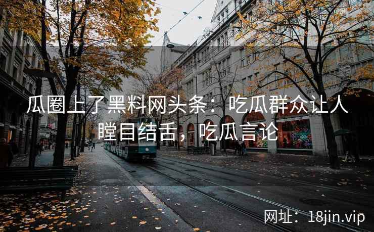 瓜圈上了黑料网头条：吃瓜群众让人瞠目结舌，吃瓜言论