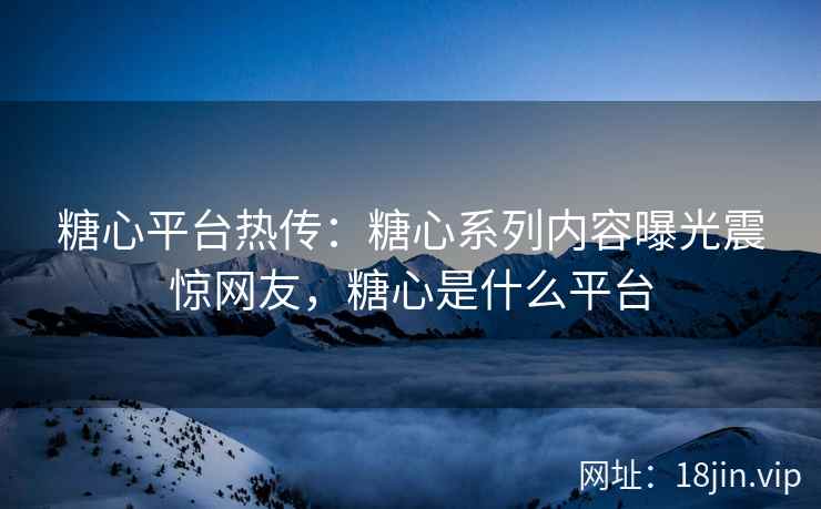 糖心平台热传：糖心系列内容曝光震惊网友，糖心是什么平台