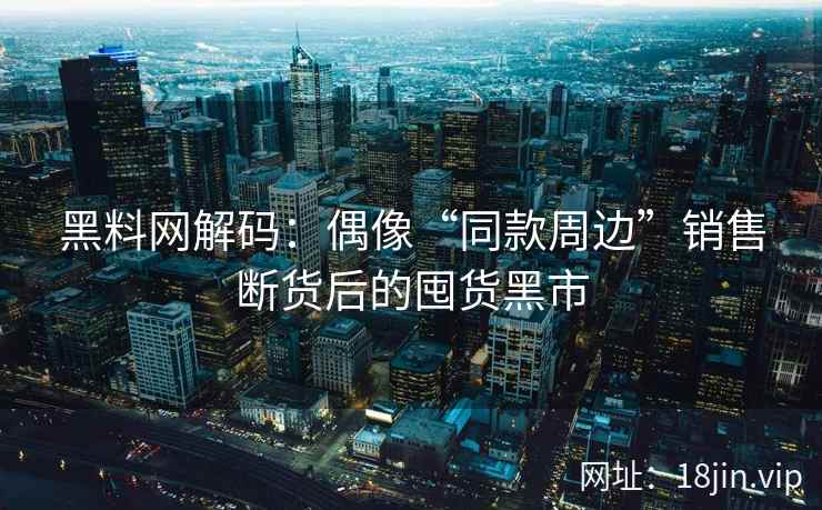黑料网解码：偶像“同款周边”销售断货后的囤货黑市