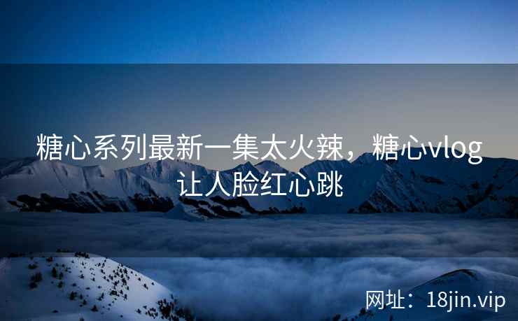 糖心系列最新一集太火辣，糖心vlog让人脸红心跳