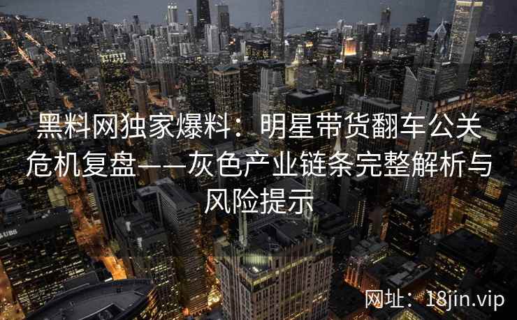 黑料网独家爆料：明星带货翻车公关危机复盘——灰色产业链条完整解析与风险提示