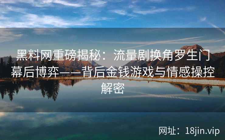 黑料网重磅揭秘：流量剧换角罗生门幕后博弈——背后金钱游戏与情感操控解密