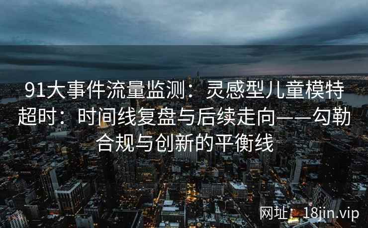 91大事件流量监测：灵感型儿童模特超时：时间线复盘与后续走向——勾勒合规与创新的平衡线