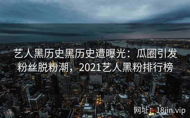 艺人黑历史黑历史遭曝光：瓜圈引发粉丝脱粉潮，2021艺人黑粉排行榜