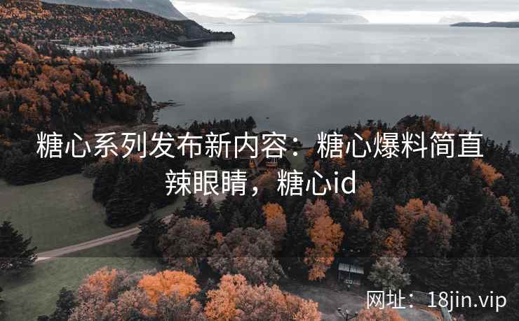 糖心系列发布新内容：糖心爆料简直辣眼睛，糖心id